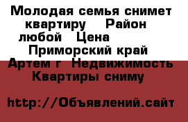 Молодая семья снимет квартиру  › Район ­ любой › Цена ­ 15 000 - Приморский край, Артем г. Недвижимость » Квартиры сниму   